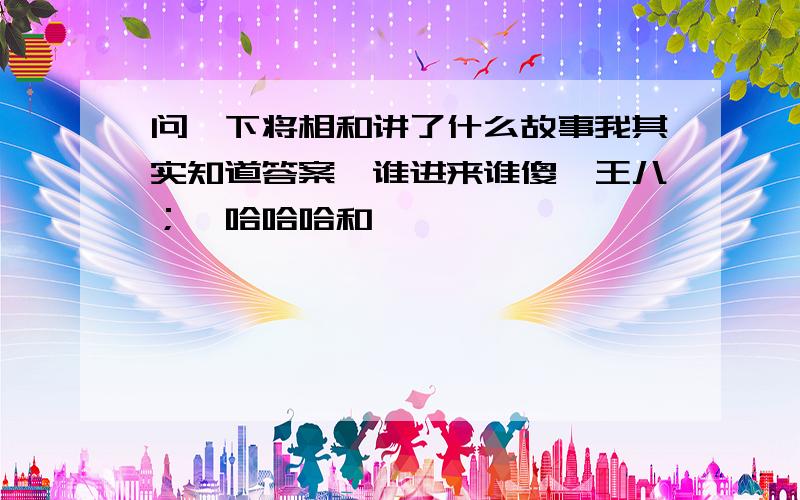 问一下将相和讲了什么故事我其实知道答案,谁进来谁傻,王八；哇哈哈哈和