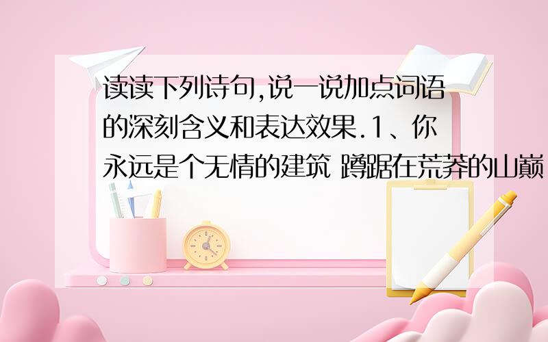 读读下列诗句,说一说加点词语的深刻含义和表达效果.1、你永远是个无情的建筑 蹲踞在荒莽的山巅 冷眼看人间恩怨 （加点词语：无情、蹲踞、冷眼）2、为什么唱你时总不能成声 写你不能