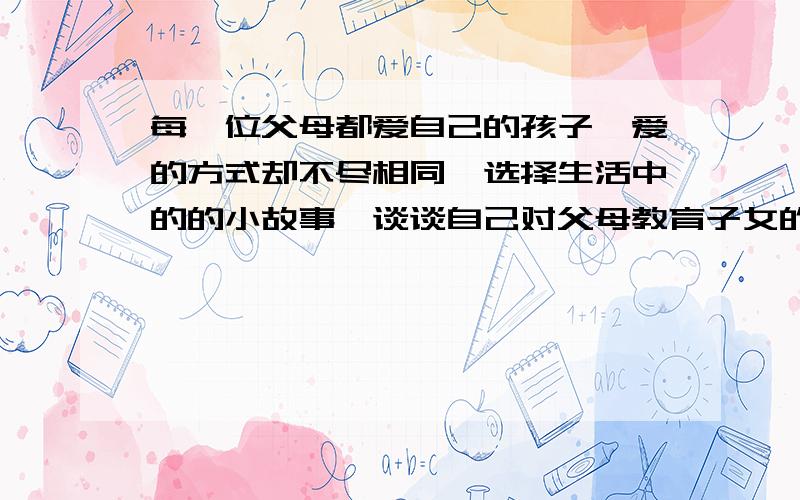 每一位父母都爱自己的孩子,爱的方式却不尽相同,选择生活中的的小故事,谈谈自己对父母教育子女的看法.急,现在就要