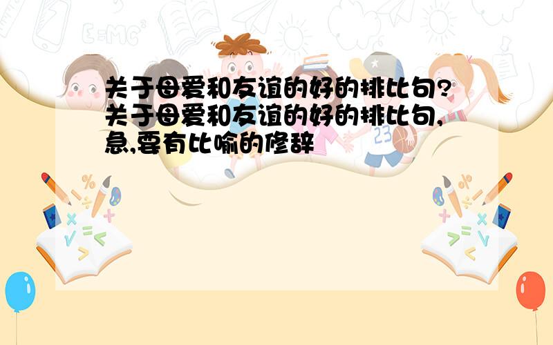 关于母爱和友谊的好的排比句?关于母爱和友谊的好的排比句,急,要有比喻的修辞