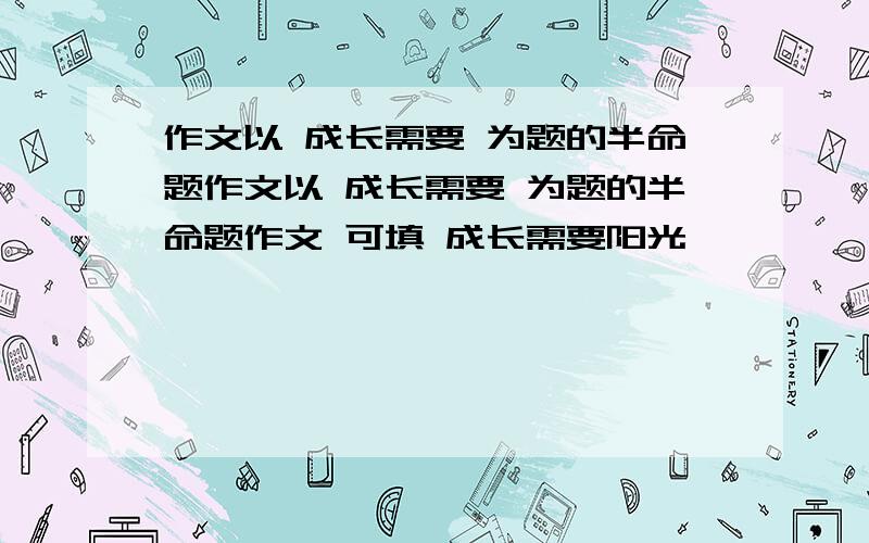 作文以 成长需要 为题的半命题作文以 成长需要 为题的半命题作文 可填 成长需要阳光