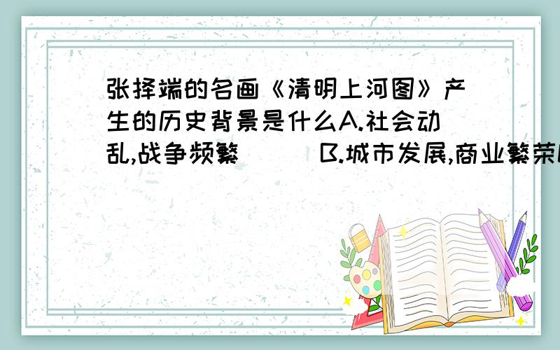 张择端的名画《清明上河图》产生的历史背景是什么A.社会动乱,战争频繁      B.城市发展,商业繁荣C.中外交流日益增多         D.民族融合不断加强