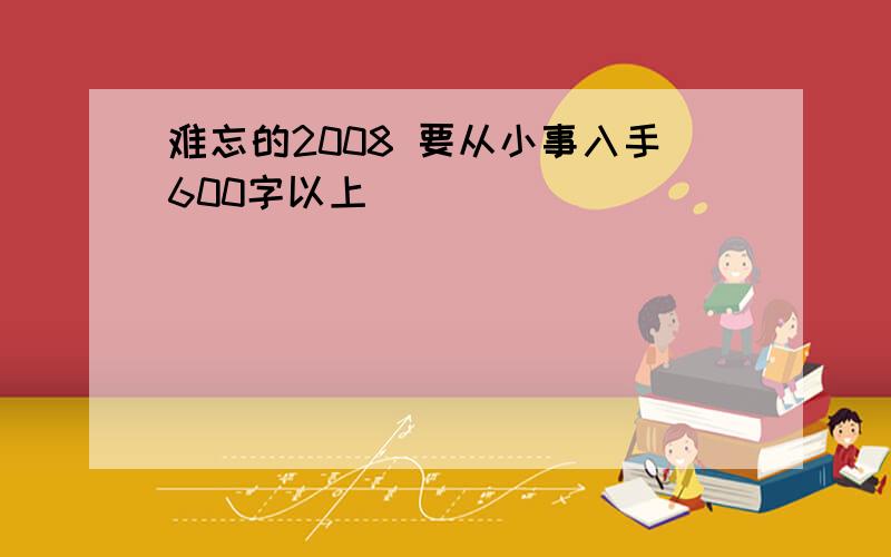 难忘的2008 要从小事入手600字以上