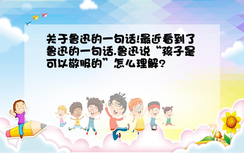 关于鲁迅的一句话!最近看到了鲁迅的一句话.鲁迅说“孩子是可以敬服的”怎么理解?