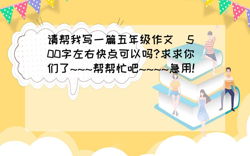 请帮我写一篇五年级作文  500字左右快点可以吗?求求你们了~~~帮帮忙吧~~~~急用!