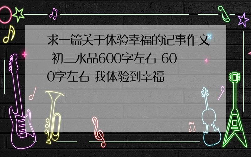 求一篇关于体验幸福的记事作文 初三水品600字左右 600字左右 我体验到幸福