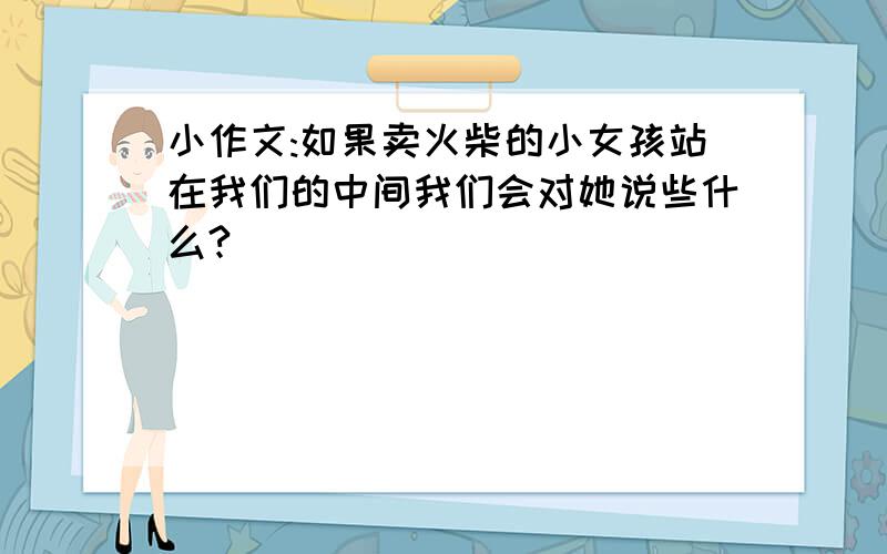 小作文:如果卖火柴的小女孩站在我们的中间我们会对她说些什么?