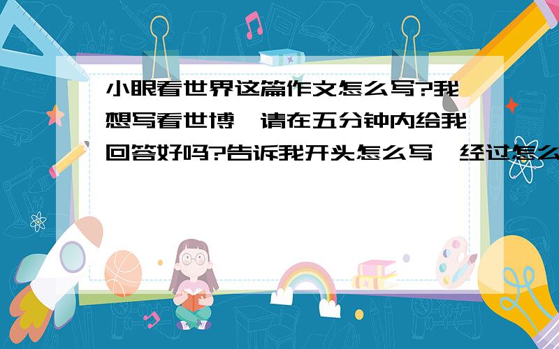 小眼看世界这篇作文怎么写?我想写看世博,请在五分钟内给我回答好吗?告诉我开头怎么写,经过怎么写,结尾怎么写