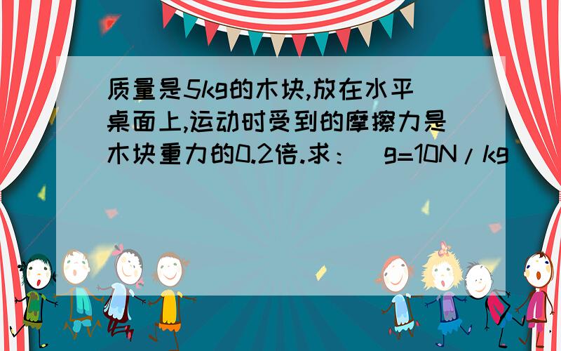 质量是5kg的木块,放在水平桌面上,运动时受到的摩擦力是木块重力的0.2倍.求：（g=10N/kg）（1）运动时受到的摩擦力是多大?（2）要使木块在此水平面上以0.3m/s匀速直线运动,需要对木块施加多