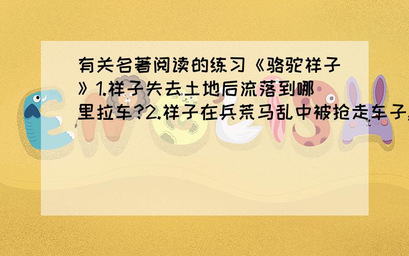 有关名著阅读的练习《骆驼祥子》1.祥子失去土地后流落到哪里拉车?2.祥子在兵荒马乱中被抢走车子,却冒险地牵回了几匹骆驼?3.“骆驼祥子”的外号是什么时候起的?4.祥子第二次买车的钱被