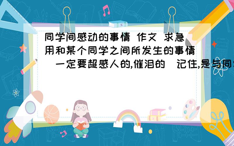 同学间感动的事情 作文 求急用和某个同学之间所发生的事情（一定要超感人的,催泪的）记住,是与同学发生的事情,不是与老师.还有,跟难忘小学生活的作文差不多,反正一定要写小学里发生