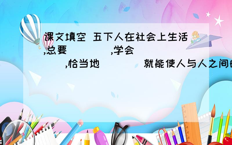 课文填空 五下人在社会上生活,总要（    ）,学会（   ）,恰当地（    ）就能使人与人之间的关系（   )社会生活（   ）.因为礼貌待人,可以（   ）；可以（   ）,可以（   ）.是关于五年级下册