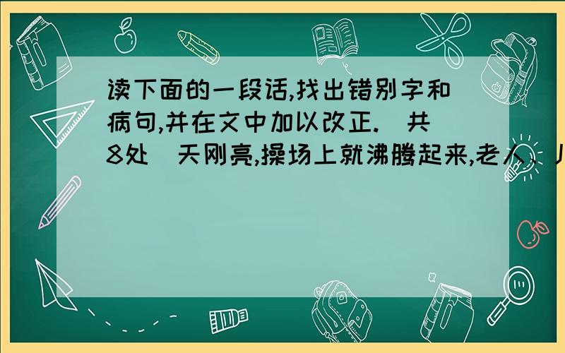 读下面的一段话,找出错别字和病句,并在文中加以改正.（共8处）天刚亮,操场上就沸腾起来,老人、儿童、妇女和青年都来到户外锻炼身体.身穿红色运动服的老奶奶有趣的跳起了扇子舞；打篮