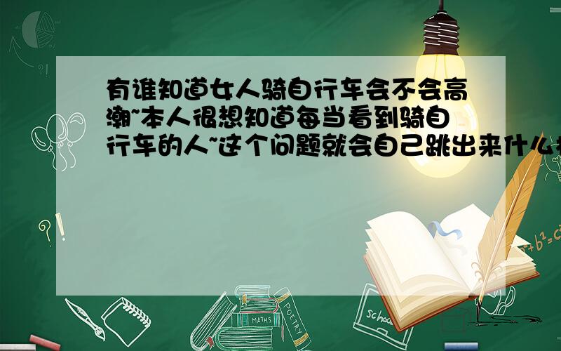 有谁知道女人骑自行车会不会高潮~本人很想知道每当看到骑自行车的人~这个问题就会自己跳出来什么样的回答都有还有让我自己试试的!晕死!我要能试~早试了