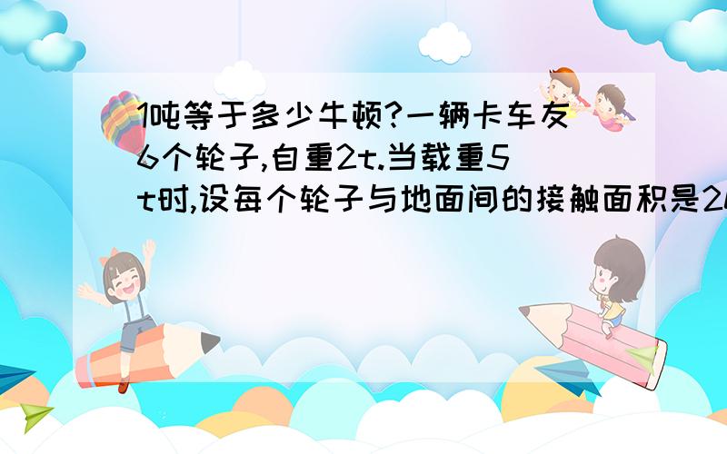 1吨等于多少牛顿?一辆卡车友6个轮子,自重2t.当载重5t时,设每个轮子与地面间的接触面积是200平方米,它对地面的压强是多少?