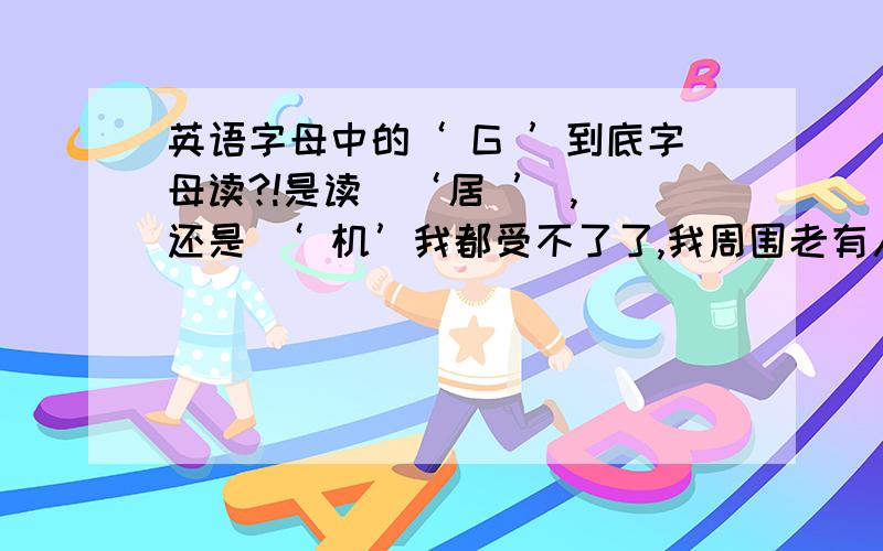 英语字母中的‘ G ’到底字母读?!是读  ‘居 ’ ,还是 ‘ 机’我都受不了了,我周围老有人争这个问题