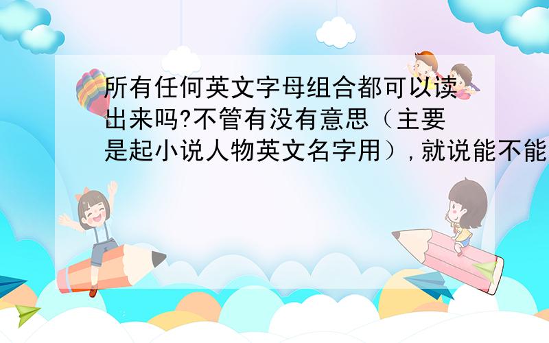 所有任何英文字母组合都可以读出来吗?不管有没有意思（主要是起小说人物英文名字用）,就说能不能读,我先随便列举几个随意瞎打的字母,看有没有人能读出,或者有没有人回答是不是都可