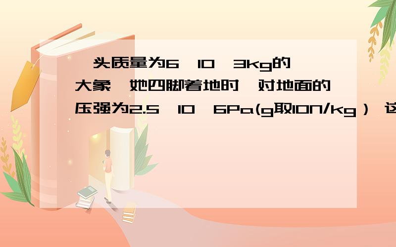 一头质量为6×10^3kg的大象,她四脚着地时,对地面的压强为2.5×10^6Pa(g取10N/kg） 这头大象每一头质量为6×10^3kg的大象,她四脚着地时,对地面的压强为2.5×10^6Pa(g取10N/kg）（1）这头大象每只脚掌的