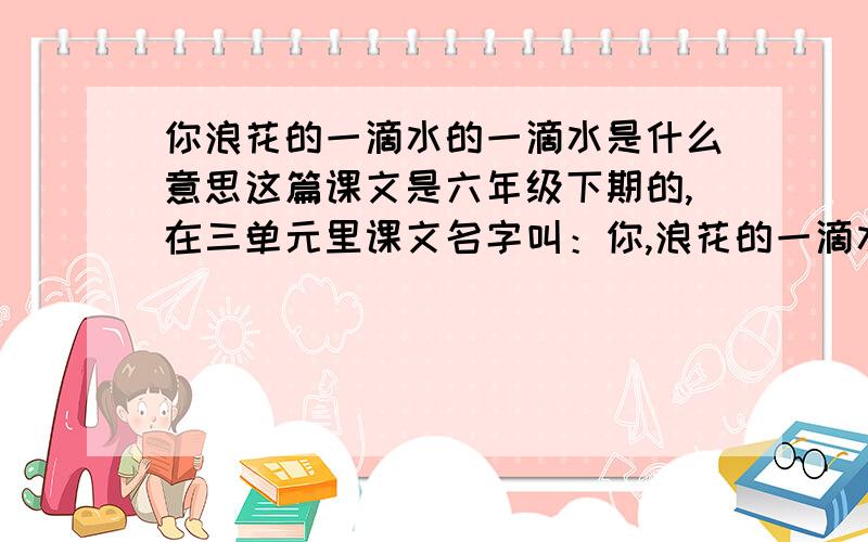 你浪花的一滴水的一滴水是什么意思这篇课文是六年级下期的,在三单元里课文名字叫：你,浪花的一滴水