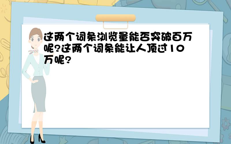 这两个词条浏览量能否突破百万呢?这两个词条能让人顶过10万呢?