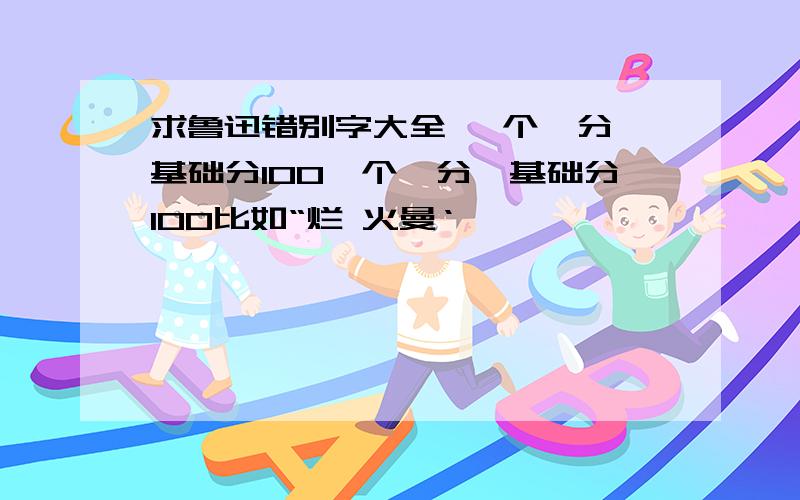 求鲁迅错别字大全 一个一分,基础分100一个一分,基础分100比如“烂 火曼‘