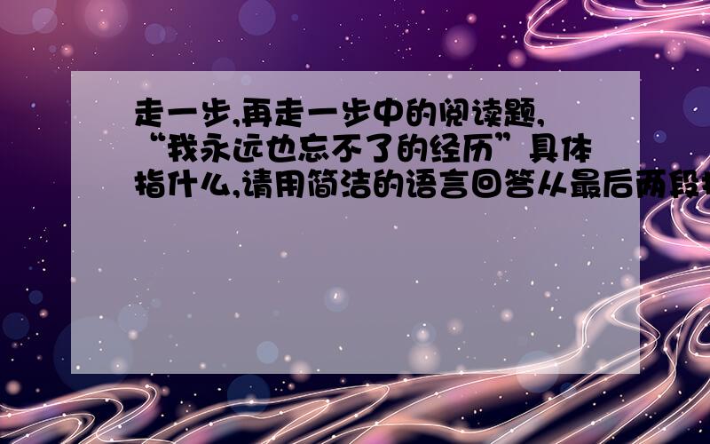 走一步,再走一步中的阅读题,“我永远也忘不了的经历”具体指什么,请用简洁的语言回答从最后两段找出描写“我”心理活动的语句,并说出发生变化的原因