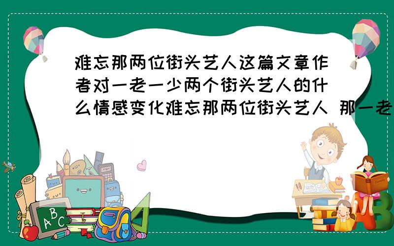 难忘那两位街头艺人这篇文章作者对一老一少两个街头艺人的什么情感变化难忘那两位街头艺人 那一老一少两个街头艺人就像两朵美丽的浪花,永远跳跃在我记忆的长河中.暑假的一天,天气闷