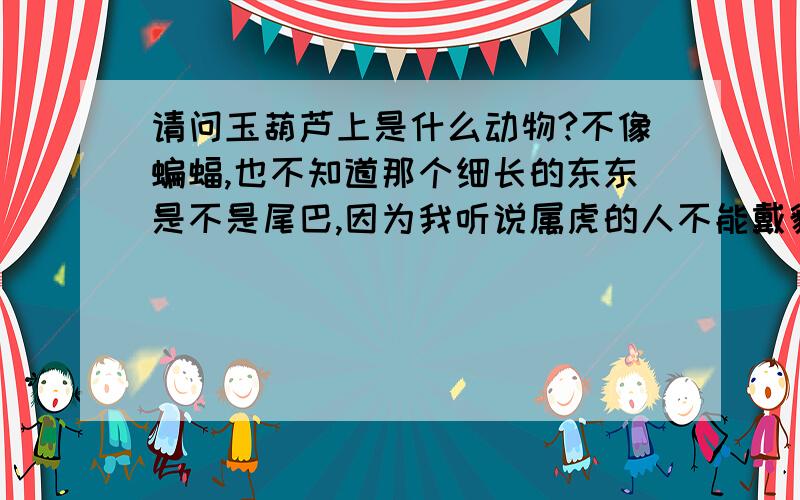 请问玉葫芦上是什么动物?不像蝙蝠,也不知道那个细长的东东是不是尾巴,因为我听说属虎的人不能戴貔貅?所以想弄清楚这个是啥动物.