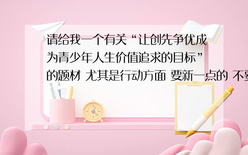 请给我一个有关“让创先争优成为青少年人生价值追求的目标”的题材 尤其是行动方面 要新一点的 不要老掉牙