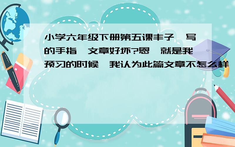 小学六年级下册第五课丰子恺写的手指,文章好坏?恩,就是我预习的时候,我认为此篇文章不怎么样,我怕我判断有误,所以来问问大家,我认为此篇文章前中部分主旨不明确,只是谈到了手指的特