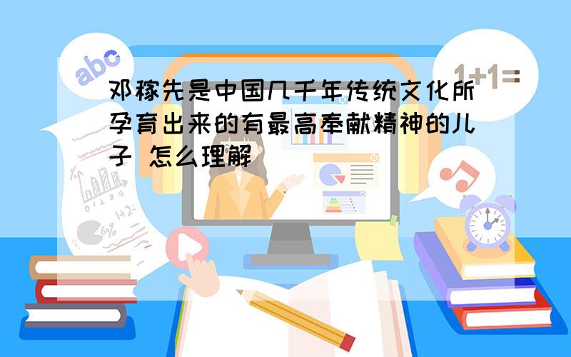 邓稼先是中国几千年传统文化所孕育出来的有最高奉献精神的儿子 怎么理解