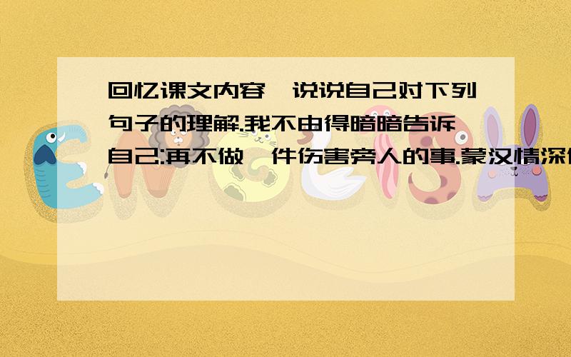 回忆课文内容,说说自己对下列句子的理解.我不由得暗暗告诉自己:再不做一件伤害旁人的事.蒙汉情深何忍别,无涯碧草话斜阳!