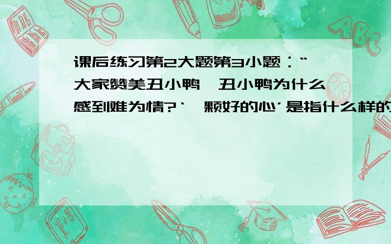 课后练习第2大题第3小题：“大家赞美丑小鸭,丑小鸭为什么感到难为情?‘一颗好的心’是指什么样的心?”