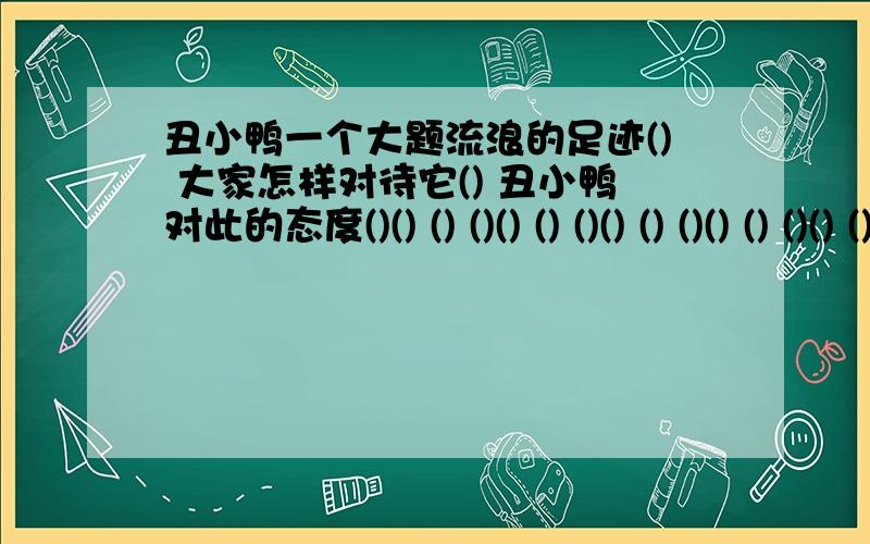 丑小鸭一个大题流浪的足迹() 大家怎样对待它() 丑小鸭对此的态度()() () ()() () ()() () ()() () ()() () ()...空着老师该P了~