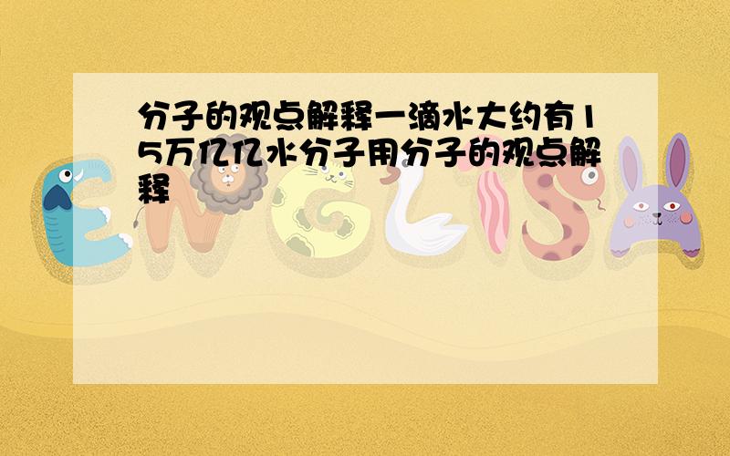 分子的观点解释一滴水大约有15万亿亿水分子用分子的观点解释