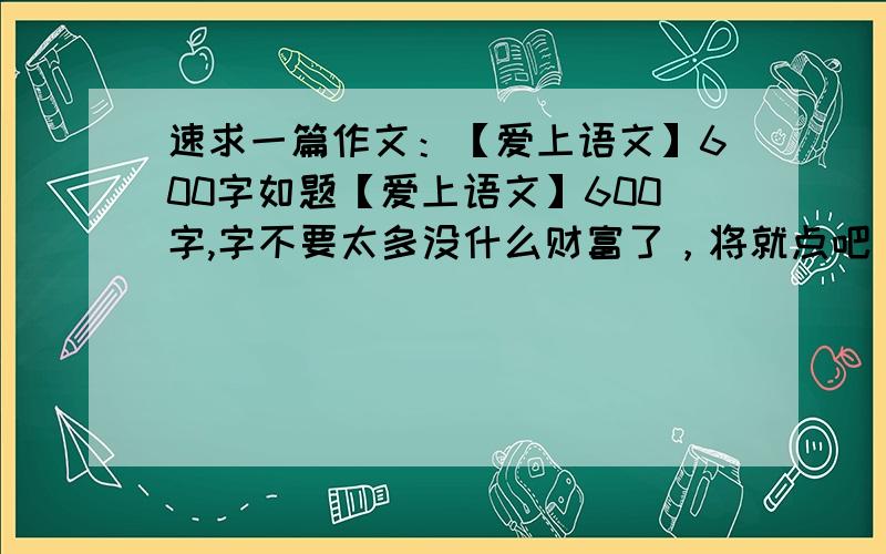 速求一篇作文：【爱上语文】600字如题【爱上语文】600字,字不要太多没什么财富了，将就点吧