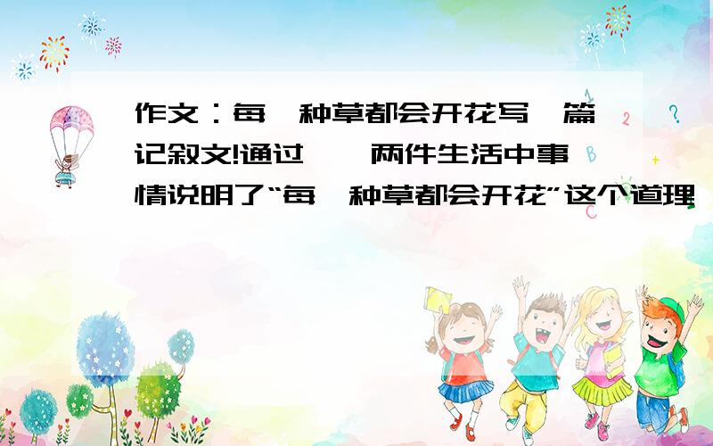 作文：每一种草都会开花写一篇记叙文!通过一、两件生活中事情说明了“每一种草都会开花”这个道理,要用日常生活中的事情来写,比如说什么考试什么的,写一篇借我参考一下!不要复制的,