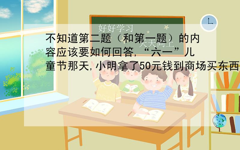 不知道第二题（和第一题）的内容应该要如何回答,“六一”儿童节那天,小明拿了50元钱到商场买东西,他看中了一只玩具飞机和一瓶饮料,若在平时,50元钱买一直玩具飞机是有剩余的,但要再买