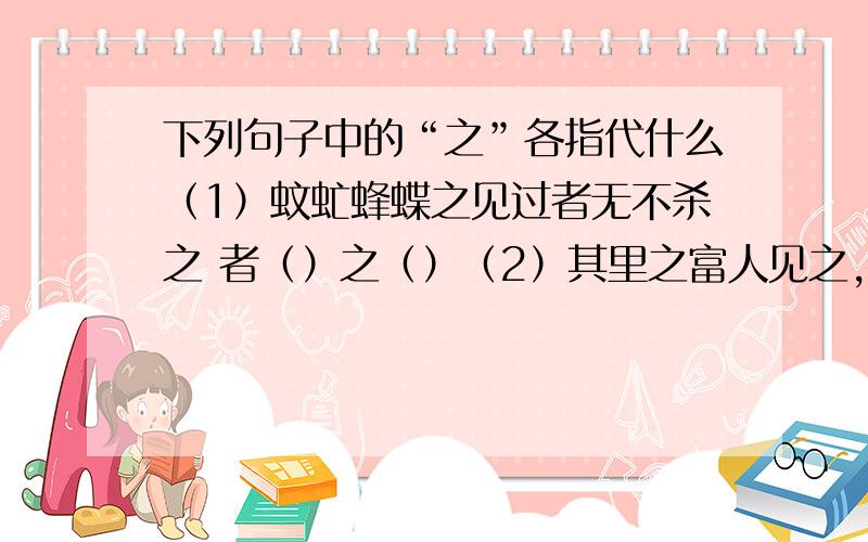 下列句子中的“之”各指代什么（1）蚊虻蜂蝶之见过者无不杀之 者（）之（）（2）其里之富人见之,坚闭门而不出 之（）之（）（3）或告之曰：“是非君子之道.” 之（）之（）