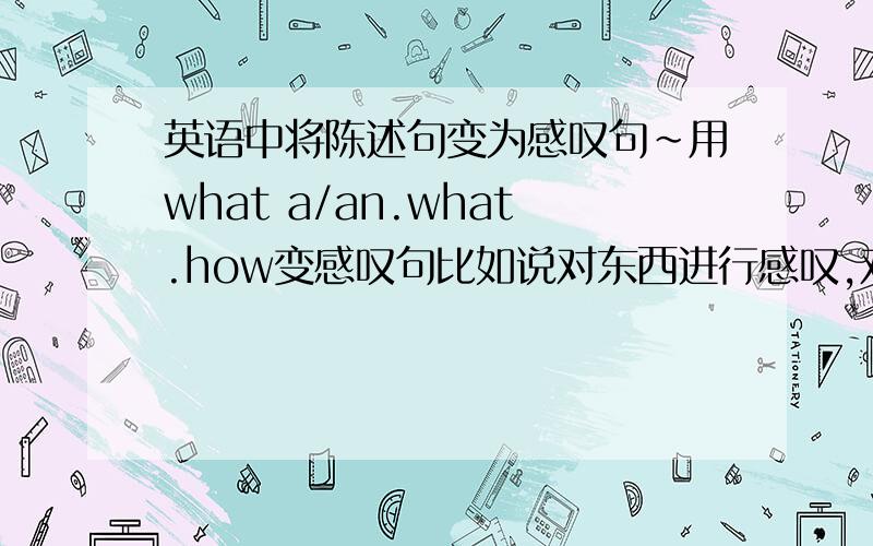 英语中将陈述句变为感叹句~用what a/an.what.how变感叹句比如说对东西进行感叹,对形容词进行感叹……忘得差不多了,