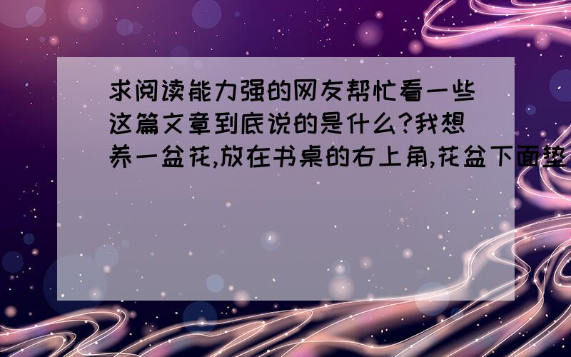 求阅读能力强的网友帮忙看一些这篇文章到底说的是什么?我想养一盆花,放在书桌的右上角,花盆下面垫一个小碟子,不至于让水溢出来,每天早上起床的第一件事就是把花端到阳台向阳的地方,