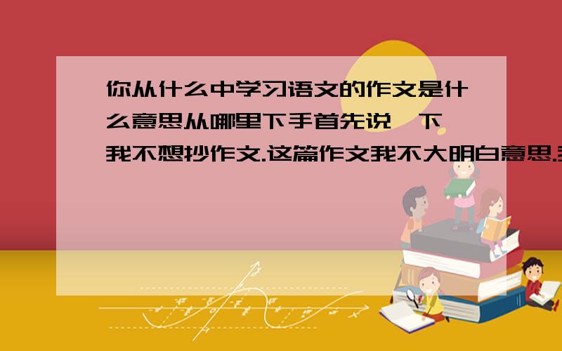 你从什么中学习语文的作文是什么意思从哪里下手首先说一下,我不想抄作文.这篇作文我不大明白意思.我可不可以写,我在一部影视作品中学习语文,比如说我从《大汉天子》里知道了过去发