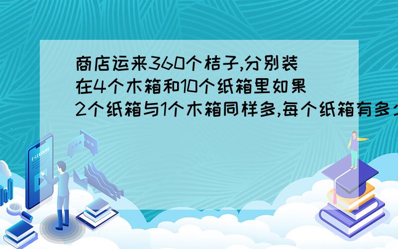 商店运来360个桔子,分别装在4个木箱和10个纸箱里如果2个纸箱与1个木箱同样多,每个纸箱有多少个桔子?木箱（每个有多少桔子呢?）