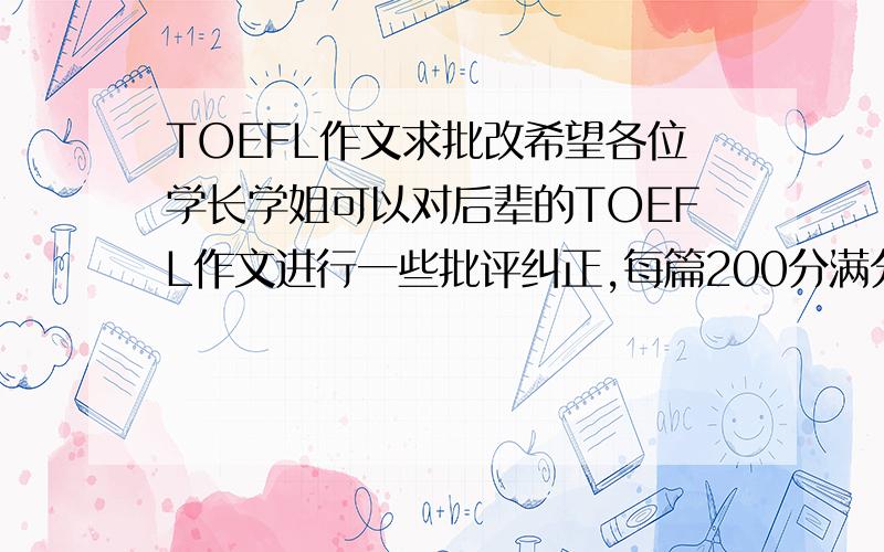 TOEFL作文求批改希望各位学长学姐可以对后辈的TOEFL作文进行一些批评纠正,每篇200分满分,没有含糊的.然后愿意的同学我会把文章推送到你们的EMAIL里面.各位麻烦给力一点，就是其他关乎英语