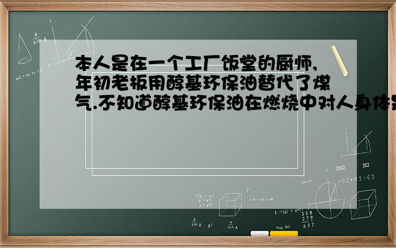 本人是在一个工厂饭堂的厨师,年初老板用醇基环保油替代了煤气.不知道醇基环保油在燃烧中对人身体是否有危害.有了解这方面的朋友与本人联络,谢谢!