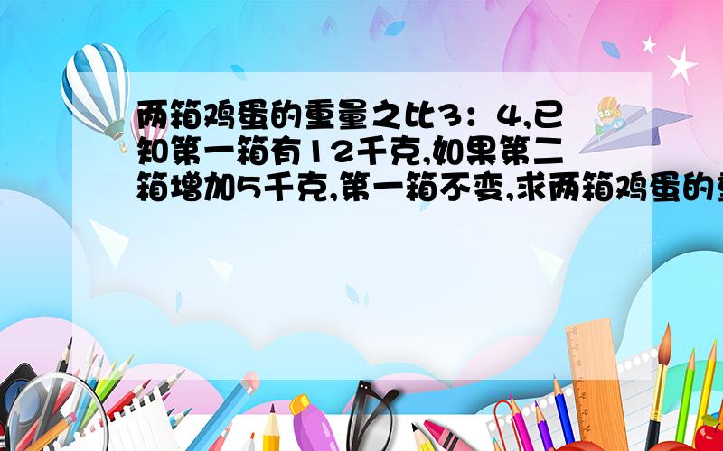 两箱鸡蛋的重量之比3：4,已知第一箱有12千克,如果第二箱增加5千克,第一箱不变,求两箱鸡蛋的重量之比