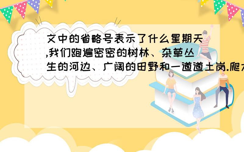 文中的省略号表示了什么星期天,我们跑遍密密的树林、杂草丛生的河边、广阔的田野和一道道土岗.爬大树,钻丛林,嬉笑,打闹,欢乐的笑声惊飞了觅食的小鸟.篮子里装满了各种绿叶.我们用元