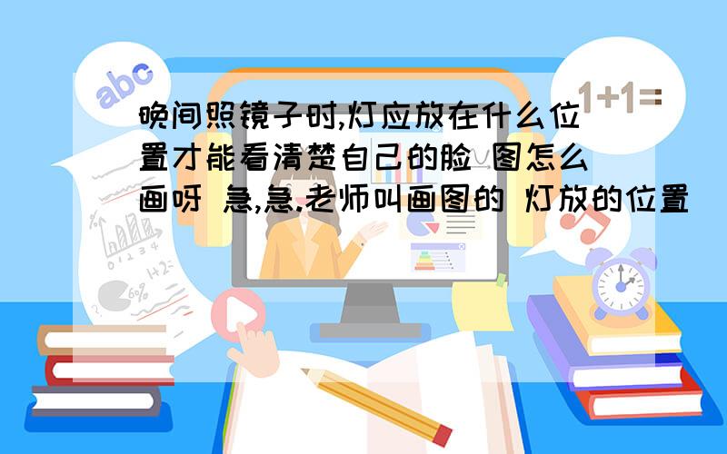 晚间照镜子时,灯应放在什么位置才能看清楚自己的脸 图怎么画呀 急,急.老师叫画图的 灯放的位置