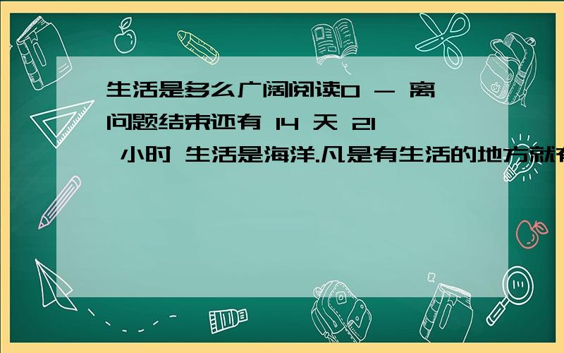 生活是多么广阔阅读0 - 离问题结束还有 14 天 21 小时 生活是海洋.凡是有生活的地方就有快乐和宝藏.去参加歌咏队,去演戏,去建设铁路,去做飞行师,去坐在实验室里,去写诗,去高山上滑雪,去驾