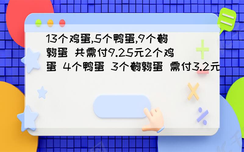 13个鸡蛋,5个鸭蛋,9个鹌鹑蛋 共需付9.25元2个鸡蛋 4个鸭蛋 3个鹌鹑蛋 需付3.2元    1个鸡蛋 1个鸭蛋 1个鹌鹑需多少元